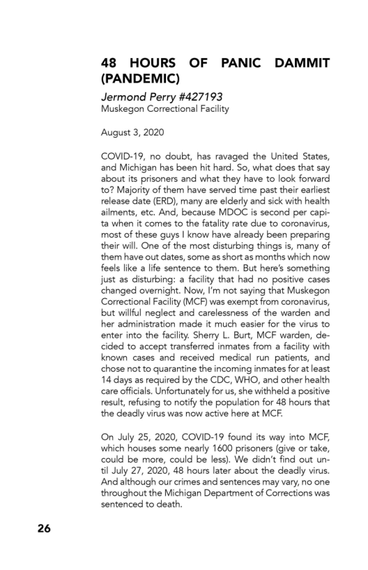 26

48 HOURS OF PANIC DAMMIT
(PANDEMIC)

Jermond Perry #427193
Muskegon Correctional Facility

August 3, 2020

COVID-19, no doubt, has ravaged the United States,
and Michigan has been hit hard. So, what does that say
about its prisoners and what they have to look forward
10? Majority of them have served time past their earliest
release date (ERD), many are elderly and sick with health
ailments, etc. And, because MDOC is second per capi-
ta when it comes to the fatality rate due to coronavirus,
most of these guys I know have already been preparing
their will. One of the most disturbing things is, many of
them have out dates, some as short as months which now
feels lke a life sentence to them. But here's something
just as disturbing: a facility that had no positive cases
changed overnight. Now, I'm not saying that Muskegon
Correctional Facility (MCF) was exempt from coronavirus,
but willful neglect and carelessness of the warden and
her administration made it much easier for the virus to
‘enter into the facility. Sherry L. Burt, MCF warden, de-
cided to accept transferred inmates from a facility with
known cases and received medical run patients, and
chose not to quarantine the incoming inmates for at least
114 days as required by the CDC, WHO, and other health
care officials. Unfortunately for us, she withheld a positive
result, refusing to notify the population for 48 hours that
the deadly virus was now active here at MCF.

‘On July 25, 2020, COVID-19 found its way into MCF,
which houses some nearly 1600 prisoners (give or take,
could be more, could be less). We didn’t find out un-
til July 27, 2020, 48 hours later about the deadly virus.
‘And although our crimes and sentences may vary, no one
throughout the Michigan Department of Corrections was,
sentenced to death.
